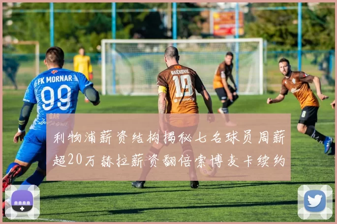 利物浦薪资结构揭秘七名球员周薪超20万赫拉薪资翻倍索博麦卡续约待定