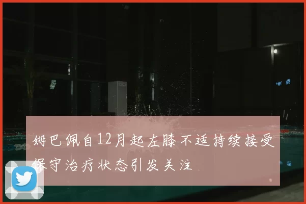 姆巴佩自12月起左膝不适持续接受保守治疗状态引发关注