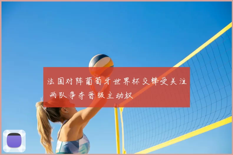 法国对阵葡萄牙世界杯交锋受关注 两队争夺晋级主动权