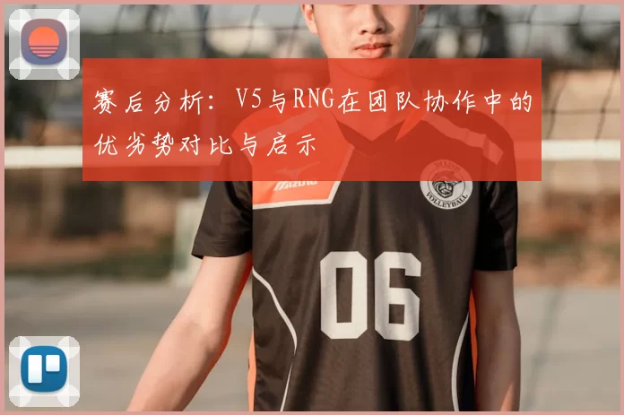 赛后分析：V5与RNG在团队协作中的优劣势对比与启示