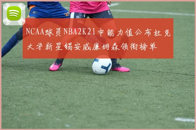 NCAA球员NBA2K21中能力值公布杜克大学新星锡安威廉姆森领衔榜单