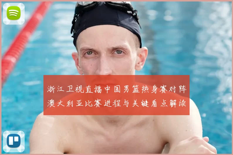 浙江卫视直播中国男篮热身赛对阵澳大利亚比赛进程与关键看点解读