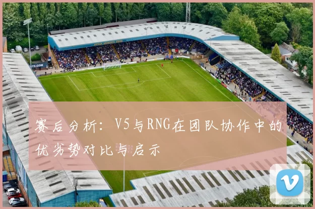 赛后分析:V5与RNG在团队协作中的优劣势对比与启示