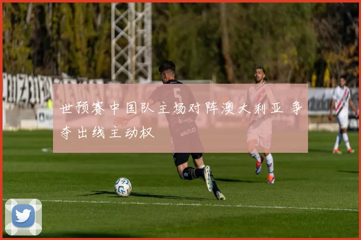 世预赛中国队主场对阵澳大利亚 争夺出线主动权
